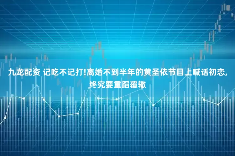 九龙配资 记吃不记打!离婚不到半年的黄圣依节目上喊话初恋,终究要重蹈覆辙