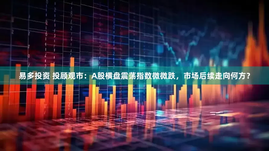 易多投资 投顾观市：A股横盘震荡指数微微跌，市场后续走向何方？