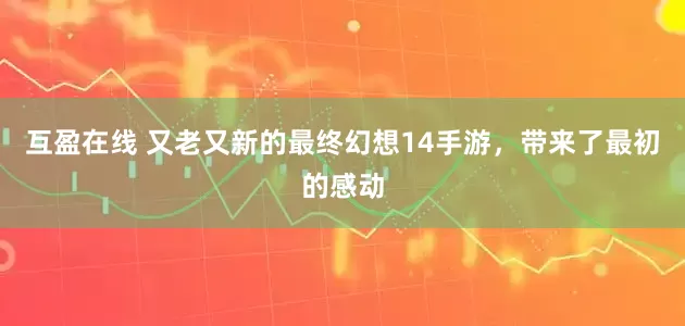 互盈在线 又老又新的最终幻想14手游，带来了最初的感动