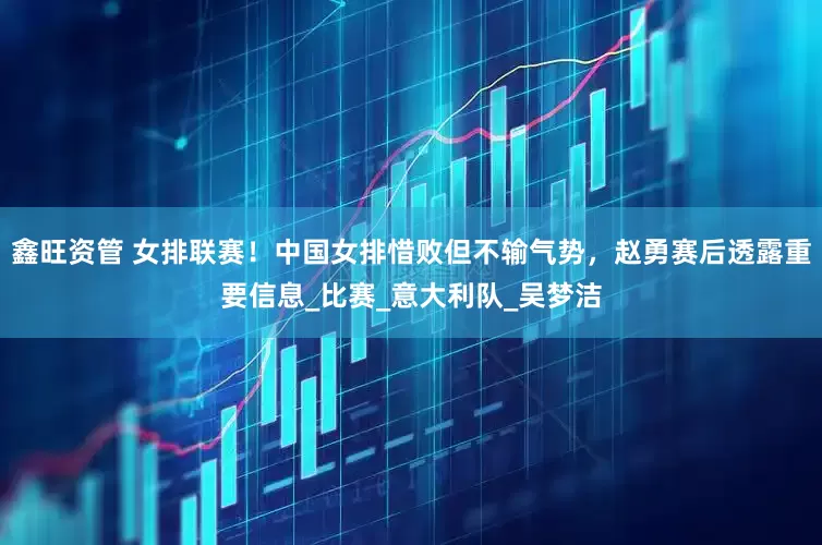 鑫旺资管 女排联赛！中国女排惜败但不输气势，赵勇赛后透露重要信息_比赛_意大利队_吴梦洁