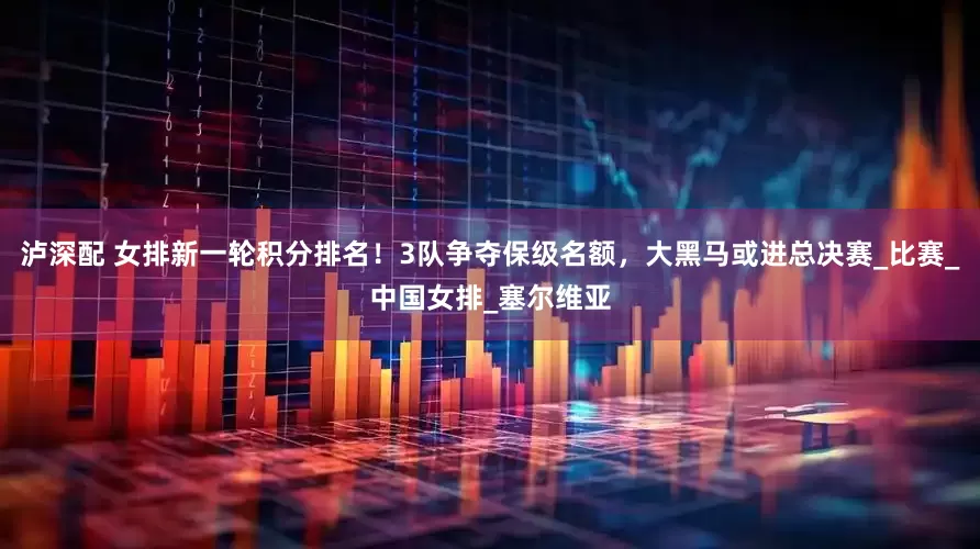 泸深配 女排新一轮积分排名！3队争夺保级名额，大黑马或进总决赛_比赛_中国女排_塞尔维亚