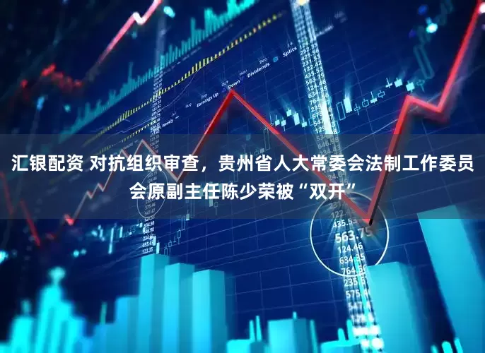 汇银配资 对抗组织审查，贵州省人大常委会法制工作委员会原副主任陈少荣被“双开”