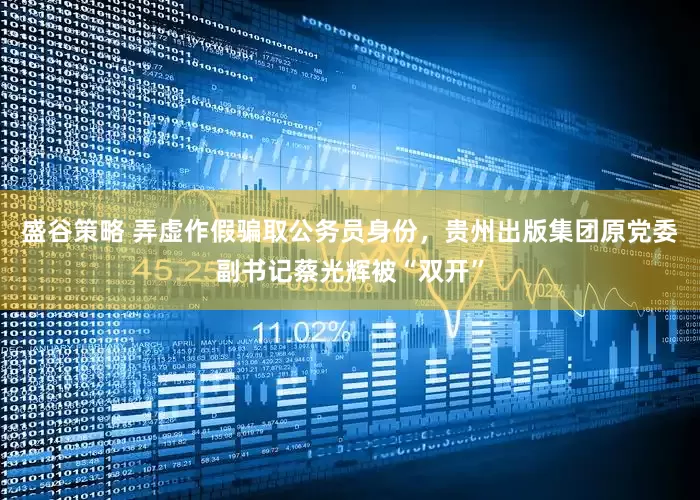 盛谷策略 弄虚作假骗取公务员身份，贵州出版集团原党委副书记蔡光辉被“双开”