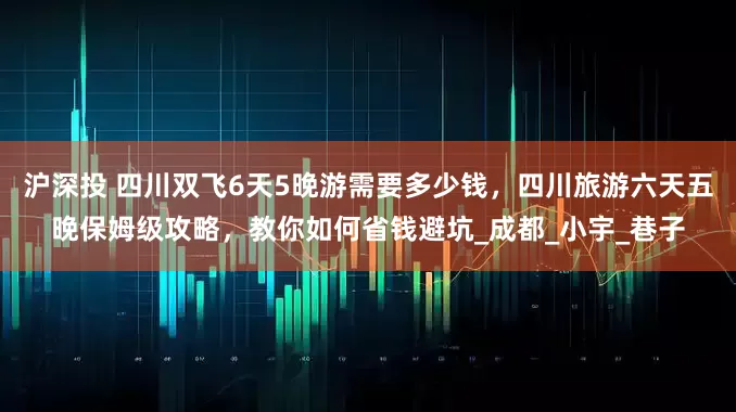 沪深投 四川双飞6天5晚游需要多少钱，四川旅游六天五晚保姆级攻略，教你如何省钱避坑_成都_小宇_巷子