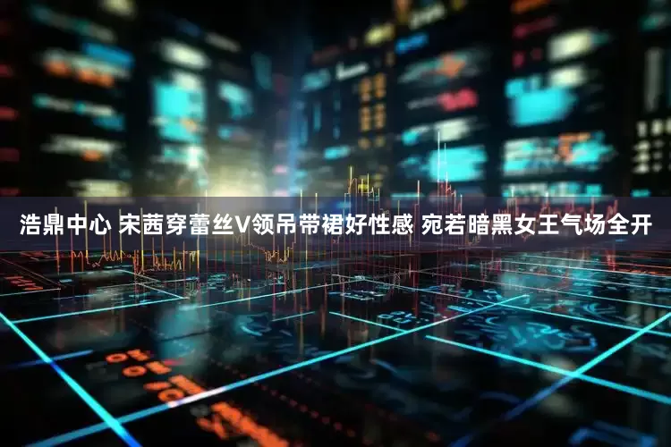 浩鼎中心 宋茜穿蕾丝V领吊带裙好性感 宛若暗黑女王气场全开