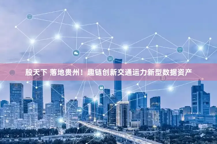 股天下 落地贵州！趣链创新交通运力新型数据资产