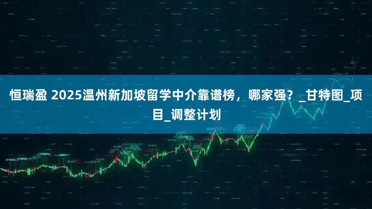 恒瑞盈 2025温州新加坡留学中介靠谱榜，哪家强？_甘特图_项目_调整计划