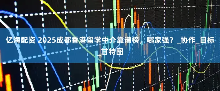 亿海配资 2025成都香港留学中介靠谱榜，哪家强？_协作_目标_甘特图