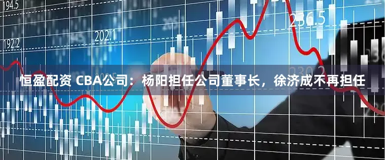 恒盈配资 CBA公司：杨阳担任公司董事长，徐济成不再担任