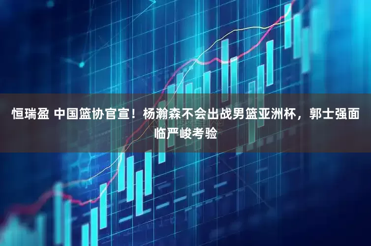 恒瑞盈 中国篮协官宣！杨瀚森不会出战男篮亚洲杯，郭士强面临严峻考验
