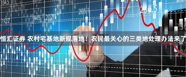 恒汇证券 农村宅基地新规落地！农民最关心的三类地处理办法来了