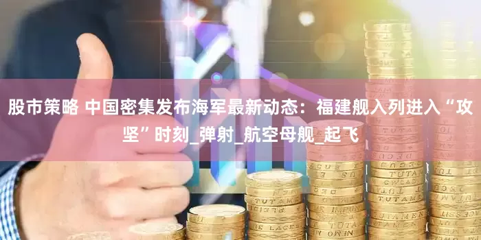 股市策略 中国密集发布海军最新动态：福建舰入列进入“攻坚”时刻_弹射_航空母舰_起飞