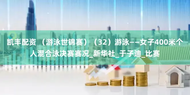 凯丰配资 （游泳世锦赛）（32）游泳——女子400米个人混合泳决赛赛况_新华社_于子迪_比赛