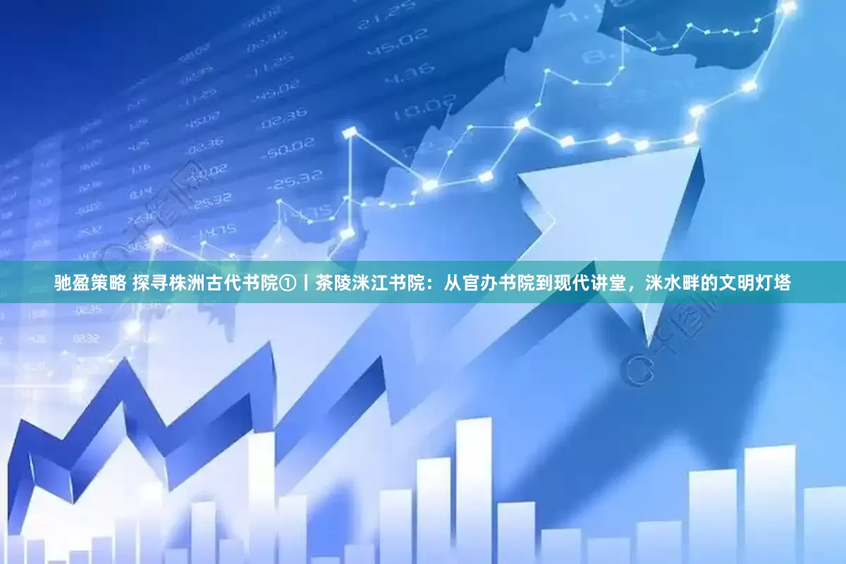 驰盈策略 探寻株洲古代书院①丨茶陵洣江书院：从官办书院到现代讲堂，洣水畔的文明灯塔