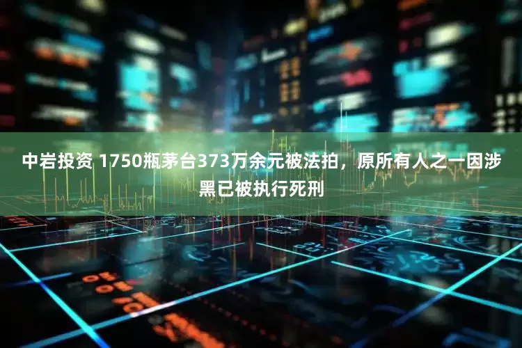 中岩投资 1750瓶茅台373万余元被法拍，原所有人之一因涉黑已被执行死刑