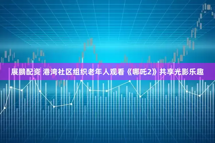 展鵬配资 港湾社区组织老年人观看《哪吒2》共享光影乐趣