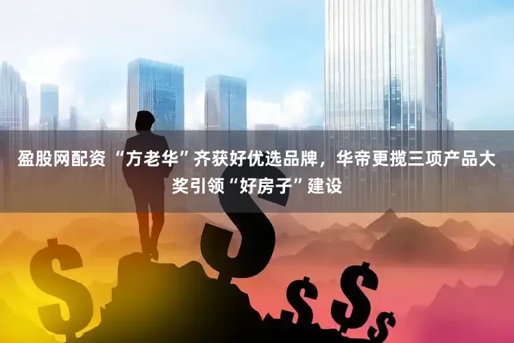 盈股网配资 “方老华”齐获好优选品牌，华帝更揽三项产品大奖引领“好房子”建设