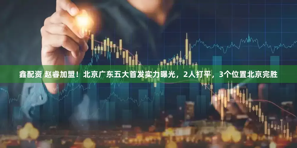 鑫配资 赵睿加盟！北京广东五大首发实力曝光，2人打平，3个位置北京完胜