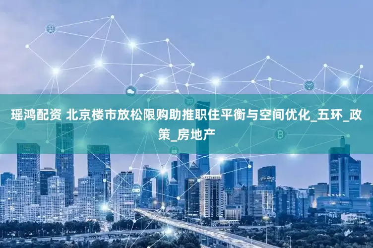 瑶鸿配资 北京楼市放松限购助推职住平衡与空间优化_五环_政策_房地产