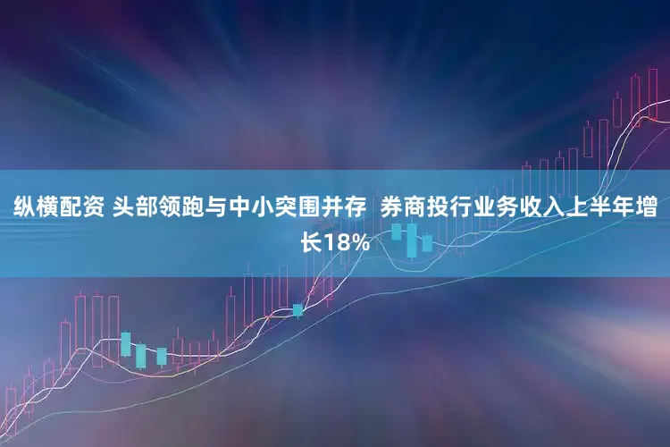 纵横配资 头部领跑与中小突围并存  券商投行业务收入上半年增长18%