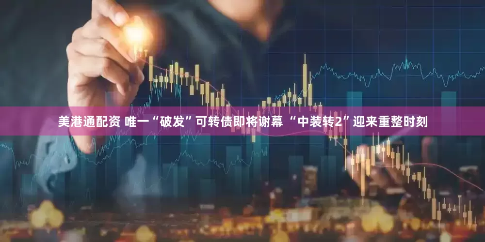 美港通配资 唯一“破发”可转债即将谢幕 “中装转2”迎来重整时刻