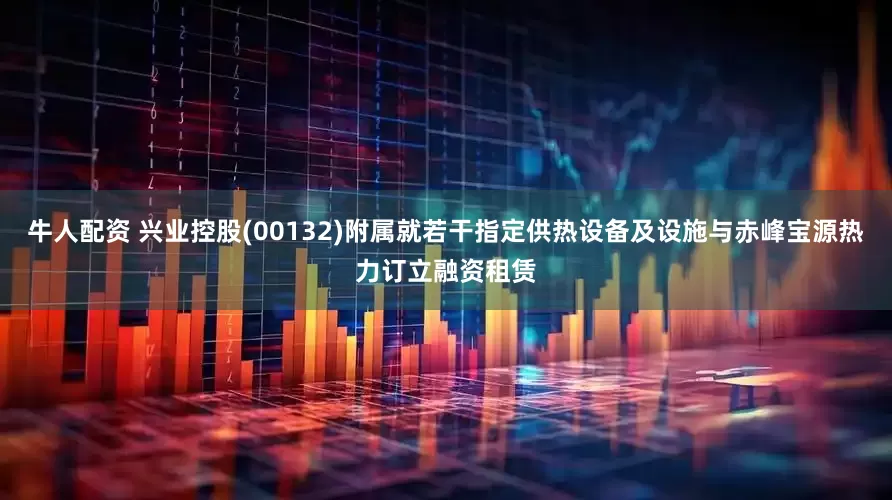 牛人配资 兴业控股(00132)附属就若干指定供热设备及设施与赤峰宝源热力订立融资租赁