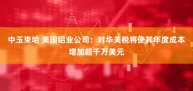 中玉束哈 美国铝业公司：对华关税将使其年度成本增加超千万美元