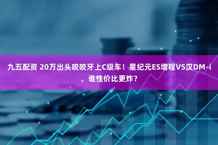 九五配资 20万出头咬咬牙上C级车！星纪元ES增程VS汉DM-i，谁性价比更炸？