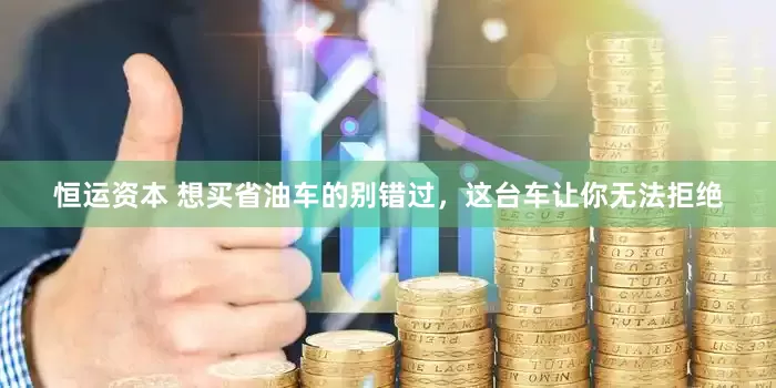恒运资本 想买省油车的别错过，这台车让你无法拒绝