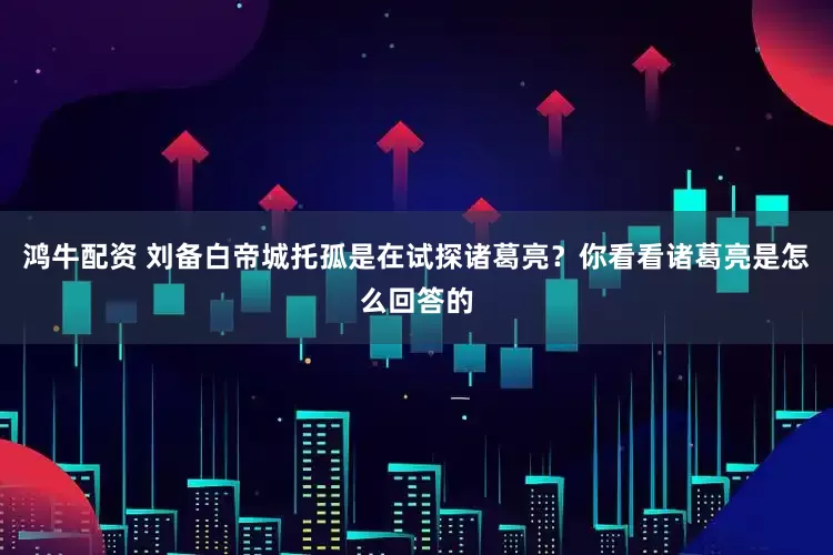 鸿牛配资 刘备白帝城托孤是在试探诸葛亮？你看看诸葛亮是怎么回答的
