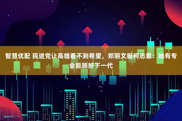 智慧优配 民进党让高雄看不到希望，郑丽文挺柯志恩：她有专业能顾好下一代