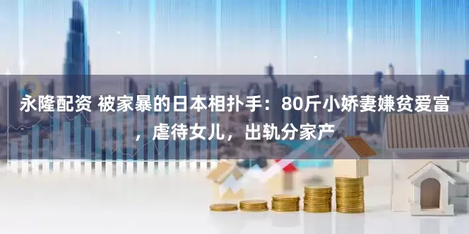 永隆配资 被家暴的日本相扑手：80斤小娇妻嫌贫爱富，虐待女儿，出轨分家产