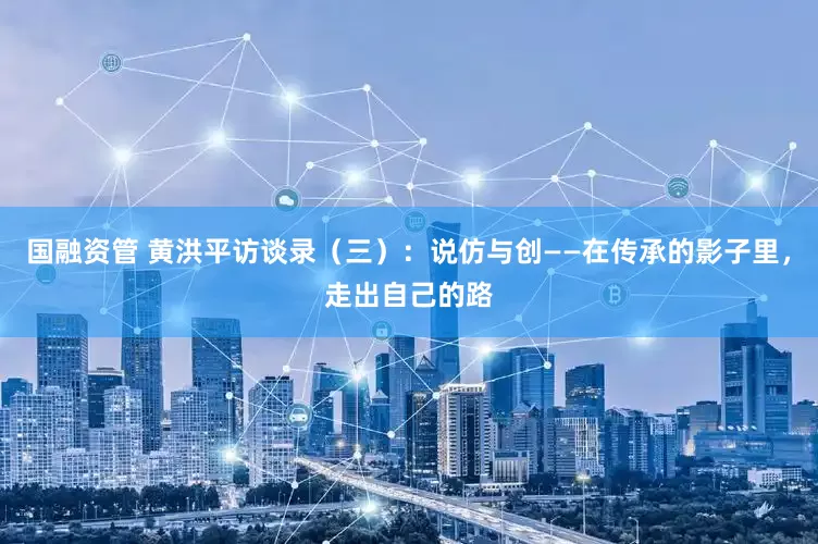 国融资管 黄洪平访谈录（三）：说仿与创——在传承的影子里，走出自己的路