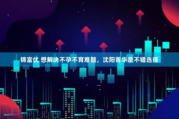 锦富优 想解决不孕不育难题，沈阳菁华是不错选择