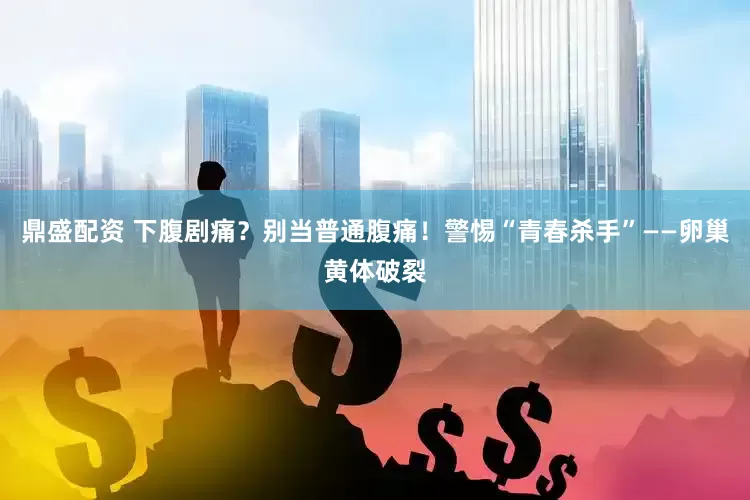 鼎盛配资 下腹剧痛？别当普通腹痛！警惕“青春杀手”——卵巢黄体破裂