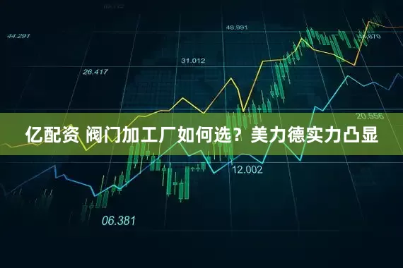 亿配资 阀门加工厂如何选？美力德实力凸显