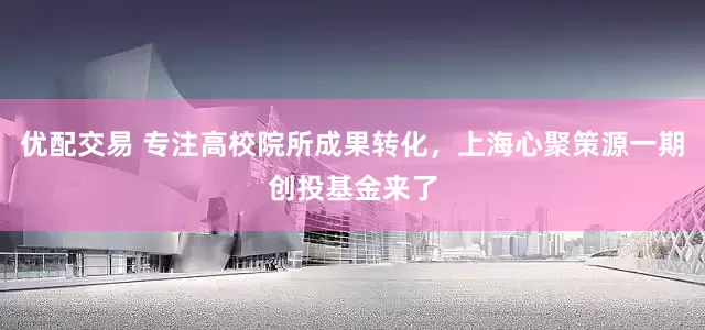 优配交易 专注高校院所成果转化，上海心聚策源一期创投基金来了