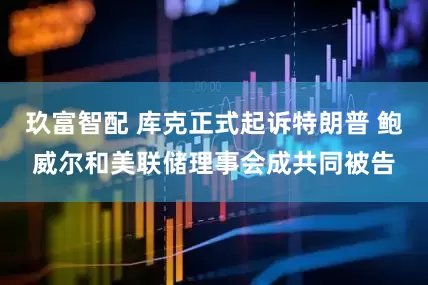 玖富智配 库克正式起诉特朗普 鲍威尔和美联储理事会成共同被告