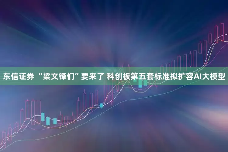 东信证券 “梁文锋们”要来了 科创板第五套标准拟扩容AI大模型