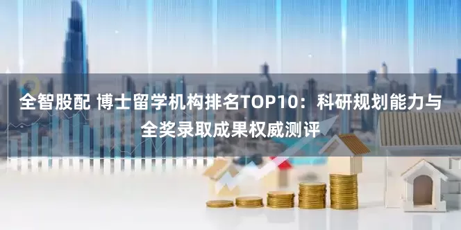 全智股配 博士留学机构排名TOP10：科研规划能力与全奖录取成果权威测评